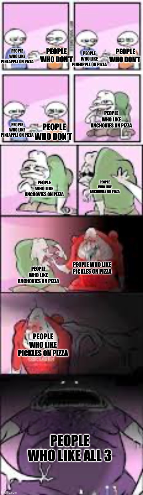 Pizza wars | PEOPLE WHO DON’T; PEOPLE WHO DON’T; PEOPLE WHO LIKE PINEAPPLE ON PIZZA; PEOPLE WHO LIKE PINEAPPLE ON PIZZA; PEOPLE WHO LIKE ANCHOVIES ON PIZZA; PEOPLE WHO DON’T; PEOPLE WHO LIKE PINEAPPLE ON PIZZA; PEOPLE WHO LIKE ANCHOVIES ON PIZZA; PEOPLE WHO LIKE ANCHOVIES ON PIZZA; PEOPLE WHO LIKE PICKLES ON PIZZA; PEOPLE WHO LIKE ANCHOVIES ON PIZZA; PEOPLE WHO LIKE PICKLES ON PIZZA; PEOPLE WHO LIKE ALL 3 | image tagged in common enemies | made w/ Imgflip meme maker