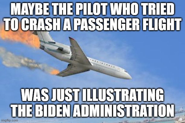 Crashing PLane | MAYBE THE PILOT WHO TRIED TO CRASH A PASSENGER FLIGHT; WAS JUST ILLUSTRATING THE BIDEN ADMINISTRATION | image tagged in crashing plane | made w/ Imgflip meme maker