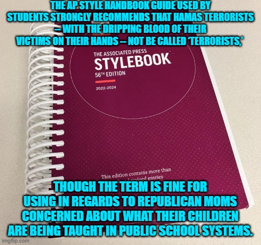 Seriously . . . is any thinking person surprised by this? | THE AP STYLE HANDBOOK GUIDE USED BY STUDENTS STRONGLY RECOMMENDS THAT HAMAS TERRORISTS -- WITH THE DRIPPING BLOOD OF THEIR VICTIMS ON THEIR HANDS -- NOT BE CALLED ‘TERRORISTS,’; THOUGH THE TERM IS FINE FOR USING IN REGARDS TO REPUBLICAN MOMS CONCERNED ABOUT WHAT THEIR CHILDREN ARE BEING TAUGHT IN PUBLIC SCHOOL SYSTEMS. | image tagged in yep | made w/ Imgflip meme maker