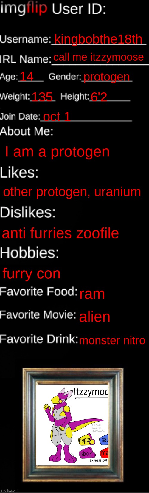 furry | kingbobthe18th; call me itzzymoose; 14; protogen; 135; 6'2; oct 1; I am a protogen; other protogen, uranium; anti furries zoofile; furry con; ram; alien; monster nitro | image tagged in imgflip id card | made w/ Imgflip meme maker