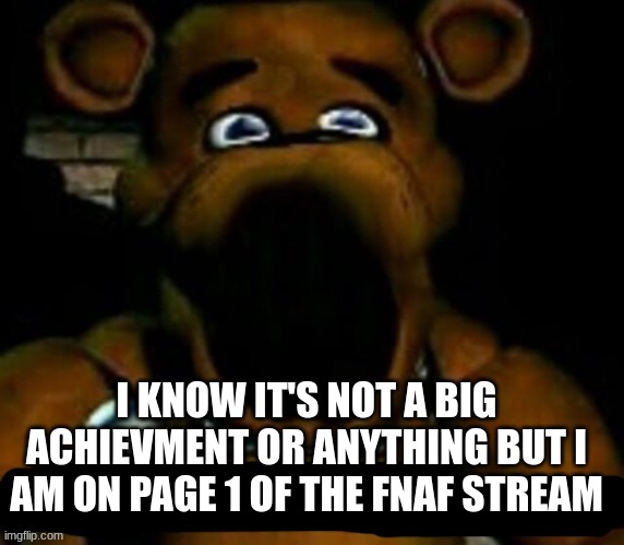 page 1!!! | I KNOW IT'S NOT A BIG ACHIEVMENT OR ANYTHING BUT I AM ON PAGE 1 OF THE FNAF STREAM | image tagged in stupid freddy fazbear | made w/ Imgflip meme maker