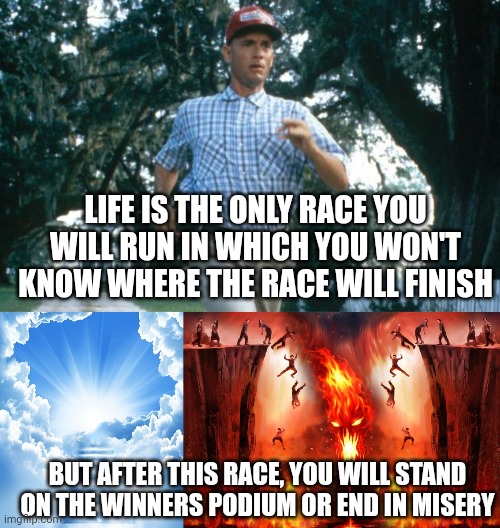 LIFE IS THE ONLY RACE YOU WILL RUN IN WHICH YOU WON'T KNOW WHERE THE RACE WILL FINISH; BUT AFTER THIS RACE, YOU WILL STAND ON THE WINNERS PODIUM OR END IN MISERY | image tagged in run forrest run,heaven or hell | made w/ Imgflip meme maker