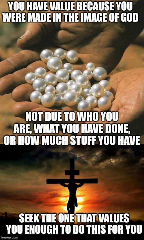 YOU HAVE VALUE BECAUSE YOU WERE MADE IN THE IMAGE OF GOD; NOT DUE TO WHO YOU ARE, WHAT YOU HAVE DONE, OR HOW MUCH STUFF YOU HAVE; SEEK THE ONE THAT VALUES YOU ENOUGH TO DO THIS FOR YOU | image tagged in pearls,jesus on the cross | made w/ Imgflip meme maker