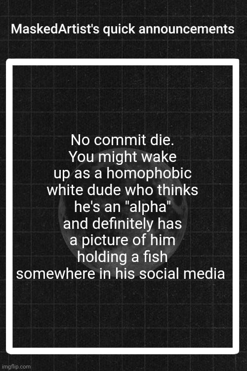 AnArtistWithaMask's quick announcements | No commit die.
You might wake up as a homophobic white dude who thinks he's an "alpha" and definitely has a picture of him holding a fish somewhere in his social media | image tagged in anartistwithamask's quick announcements | made w/ Imgflip meme maker