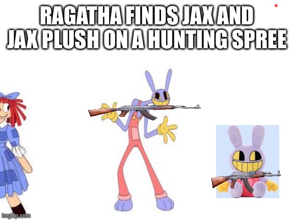 Blank White Template | RAGATHA FINDS JAX AND JAX PLUSH ON A HUNTING SPREE | image tagged in blank white template | made w/ Imgflip meme maker