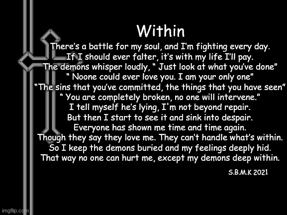 Within (mod note: my good friend, may I introduce to you Jesus?) | Within; There’s a battle for my soul, and I’m fighting every day.
If I should ever falter, it’s with my life I’ll pay.

The demons whisper loudly, “ Just look at what you’ve done”
“ Noone could ever love you. I am your only one”

“The sins that you’ve committed, the things that you have seen”
“ You are completely broken, no one will intervene.”

I tell myself he’s lying, I'm not beyond repair.
But then I start to see it and sink into despair.

Everyone has shown me time and time again.
Though they say they love me. They can’t handle what’s within.

So I keep the demons buried and my feelings deeply hid.
That way no one can hurt me, except my demons deep within. S.B.M.K 2021 | made w/ Imgflip meme maker