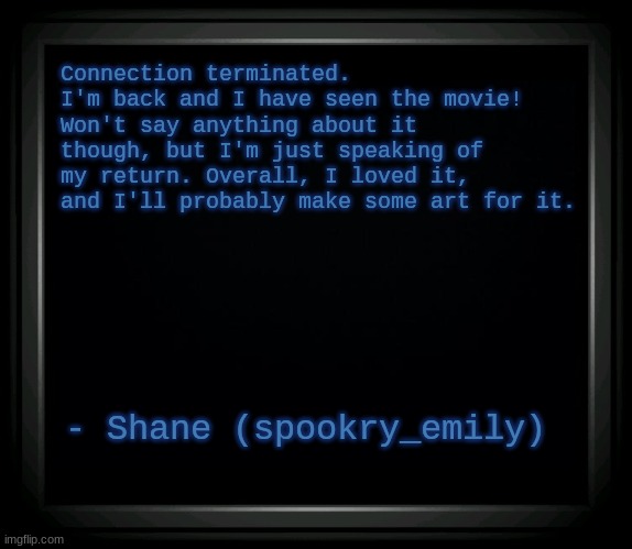 Five nights at freddy's..... is this where you want to be? | Connection terminated.
I'm back and I have seen the movie! Won't say anything about it though, but I'm just speaking of my return. Overall, I loved it, and I'll probably make some art for it. - Shane (spookry_emily) | image tagged in connection terminated,fnaf,five nights at freddy's,fnaf movie,announcement,fnaf 6 | made w/ Imgflip meme maker