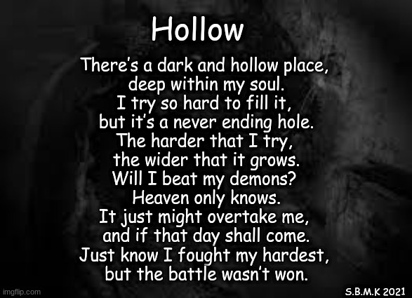 Hollow (mod note: same thing, may I introduce you to a man named Jesus?) | Hollow; There’s a dark and hollow place, 
deep within my soul.
I try so hard to fill it, 
but it’s a never ending hole.

The harder that I try, 
the wider that it grows.
Will I beat my demons? 
Heaven only knows.

It just might overtake me, 
and if that day shall come.
Just know I fought my hardest, 
but the battle wasn’t won. S.B.M.K 2021 | made w/ Imgflip meme maker
