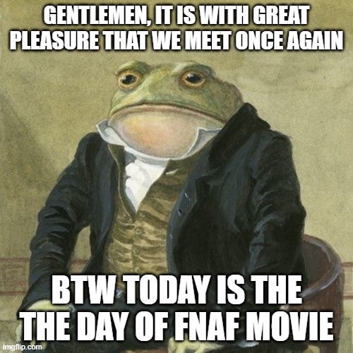 comment if ur gonna watch it today | GENTLEMEN, IT IS WITH GREAT PLEASURE THAT WE MEET ONCE AGAIN; BTW TODAY IS THE THE DAY OF FNAF MOVIE | image tagged in gentlemen it is with great pleasure to inform you that | made w/ Imgflip meme maker