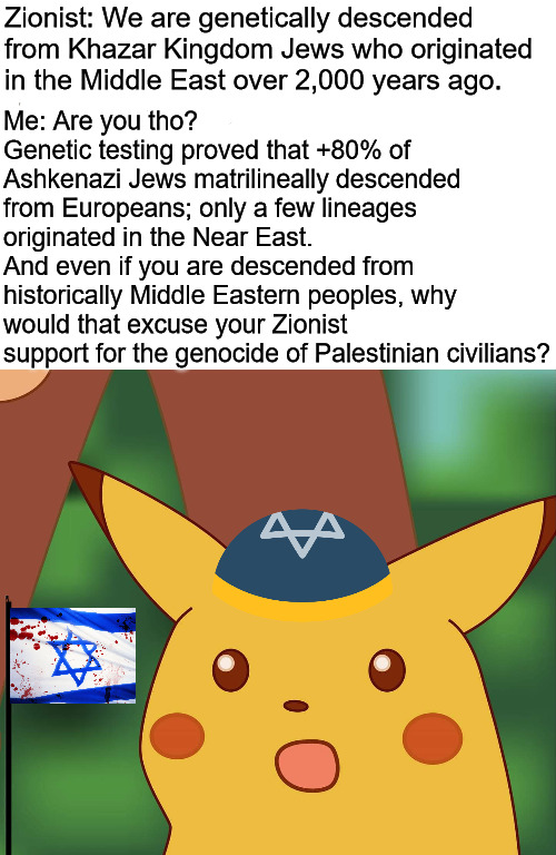 Genocide is not cool | Zionist: We are genetically descended from Khazar Kingdom Jews who originated in the Middle East over 2,000 years ago. Me: Are you tho? 
Genetic testing proved that +80% of Ashkenazi Jews matrilineally descended from Europeans; only a few lineages originated in the Near East. 
And even if you are descended from historically Middle Eastern peoples, why would that excuse your Zionist support for the genocide of Palestinian civilians? | image tagged in hd pikachu,israel,palestine,current events,zionism | made w/ Imgflip meme maker