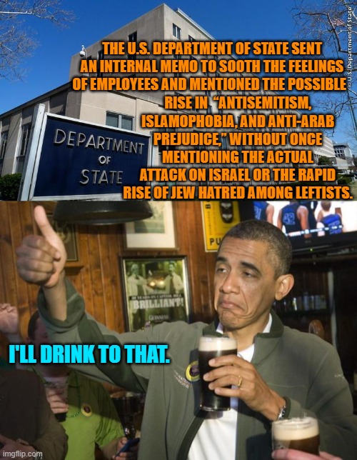 So, rising Jew hatred inside the United States and throughout the rest of Western civilization is fine? | THE U.S. DEPARTMENT OF STATE SENT AN INTERNAL MEMO TO SOOTH THE FEELINGS OF EMPLOYEES AND MENTIONED THE POSSIBLE; RISE IN  “ANTISEMITISM, ISLAMOPHOBIA, AND ANTI-ARAB PREJUDICE,” WITHOUT ONCE MENTIONING THE ACTUAL ATTACK ON ISRAEL OR THE RAPID RISE OF JEW HATRED AMONG LEFTISTS. I'LL DRINK TO THAT. | image tagged in did nazi that coming | made w/ Imgflip meme maker