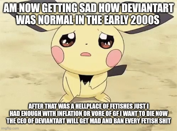 Sad pichu | AM NOW GETTING SAD HOW DEVIANTART WAS NORMAL IN THE EARLY 2000S AFTER THAT WAS A HELLPLACE OF FETISHES JUST I HAD ENOUGH WITH INFLATION OR V | image tagged in sad pichu | made w/ Imgflip meme maker