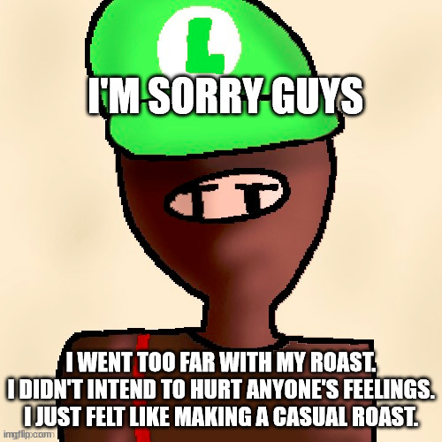 i didn't know people would react negativly | I'M SORRY GUYS; I WENT TOO FAR WITH MY ROAST.
I DIDN'T INTEND TO HURT ANYONE'S FEELINGS.
I JUST FELT LIKE MAKING A CASUAL ROAST. | image tagged in luigichad oc drawn | made w/ Imgflip meme maker