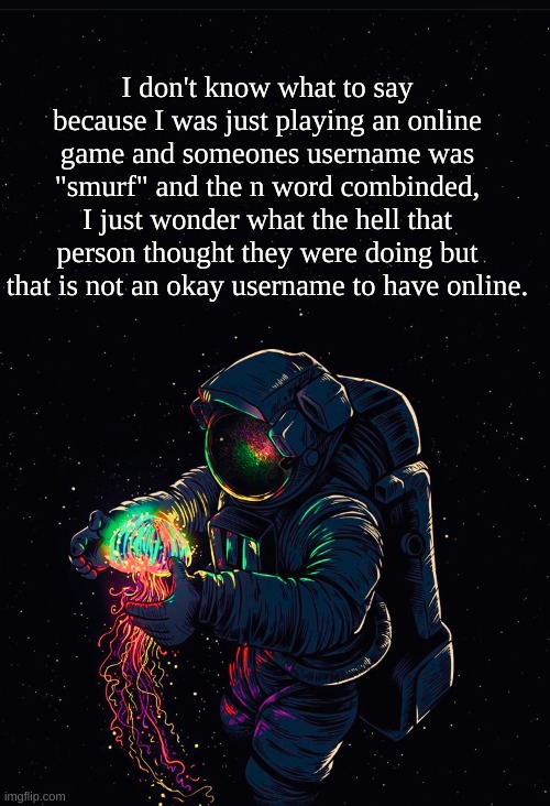 Its real. | I don't know what to say because I was just playing an online game and someones username was "smurf" and the n word combinded, I just wonder what the hell that person thought they were doing but that is not an okay username to have online. | image tagged in astronaut in the ocean | made w/ Imgflip meme maker