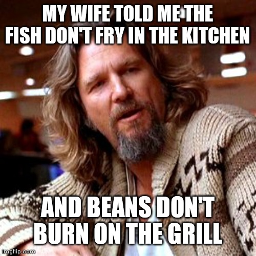 Fish don't fry in the kitchen | MY WIFE TOLD ME THE FISH DON'T FRY IN THE KITCHEN; AND BEANS DON'T BURN ON THE GRILL | image tagged in memes,confused lebowski,funny memes | made w/ Imgflip meme maker