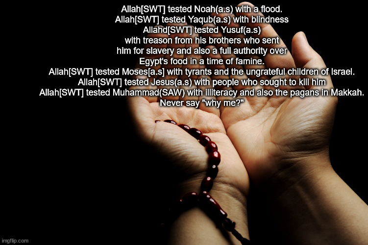 Remeber, the Dunya is a test and Allah[SWT] tests his beloved servants and worshippers. | Allah[SWT] tested Noah(a.s) with a flood.
Allah[SWT] tested Yaqub(a.s) with blindness
Allahd[SWT] tested Yusuf(a.s) with treason from his brothers who sent him for slavery and also a full authority over Egypt's food in a time of famine.
Allah[SWT] tested Moses[a.s] with tyrants and the ungrateful children of Israel.
Allah[SWT] tested Jesus(a.s) with people who sought to kill him
Allah[SWT] tested Muhammad(SAW) with illiteracy and also the pagans in Makkah.

Never say "why me?" | image tagged in muslim dua | made w/ Imgflip meme maker