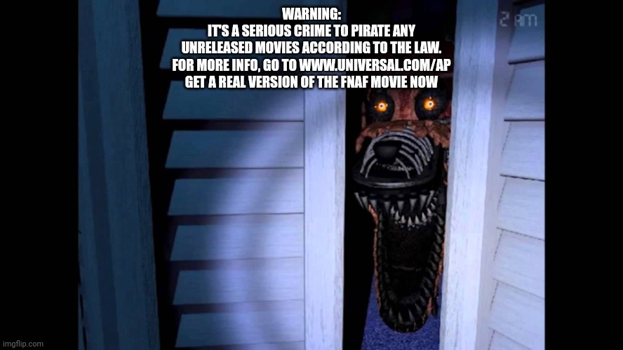 Foxy FNaF 4 | WARNING:
IT'S A SERIOUS CRIME TO PIRATE ANY
UNRELEASED MOVIES ACCORDING TO THE LAW.
FOR MORE INFO, GO TO WWW.UNIVERSAL.COM/AP
GET A REAL VER | image tagged in foxy fnaf 4 | made w/ Imgflip meme maker