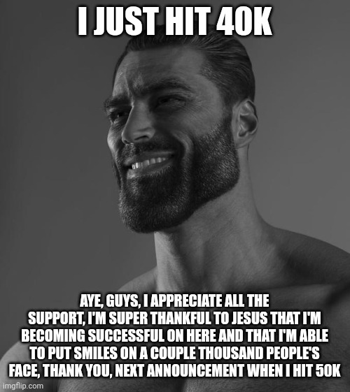 Sigma Male | I JUST HIT 40K; AYE, GUYS, I APPRECIATE ALL THE SUPPORT, I'M SUPER THANKFUL TO JESUS THAT I'M BECOMING SUCCESSFUL ON HERE AND THAT I'M ABLE TO PUT SMILES ON A COUPLE THOUSAND PEOPLE'S FACE, THANK YOU, NEXT ANNOUNCEMENT WHEN I HIT 50K | image tagged in sigma male | made w/ Imgflip meme maker