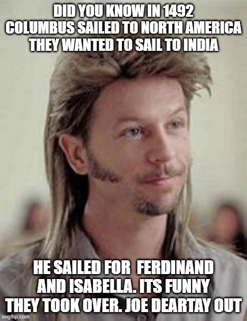 Joe deertay | DID YOU KNOW IN 1492 COLUMBUS SAILED TO NORTH AMERICA THEY WANTED TO SAIL TO INDIA; HE SAILED FOR  FERDINAND AND ISABELLA. ITS FUNNY THEY TOOK OVER. JOE DEARTAY OUT | image tagged in joe dirt | made w/ Imgflip meme maker