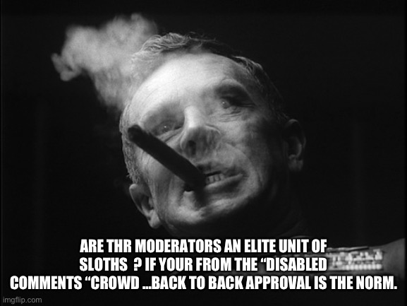General Ripper (Dr. Strangelove) | ARE THR MODERATORS AN ELITE UNIT OF SLOTHS  ? IF YOUR FROM THE “DISABLED COMMENTS “CROWD …BACK TO BACK APPROVAL IS THE NORM. | image tagged in general ripper dr strangelove | made w/ Imgflip meme maker