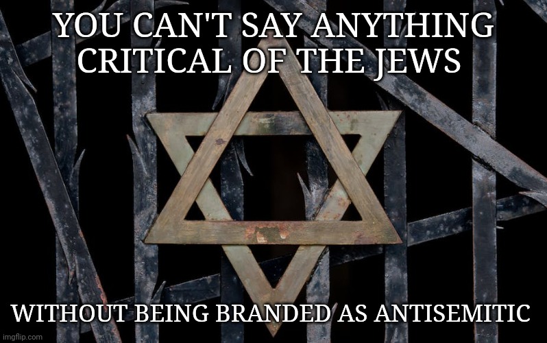 antisemitic | YOU CAN'T SAY ANYTHING CRITICAL OF THE JEWS; WITHOUT BEING BRANDED AS ANTISEMITIC | image tagged in jews | made w/ Imgflip meme maker