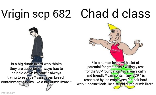D vs 682 | Chad d class; Vrigin scp 682; * is a human being with a lot of potential for greatness * willingly test for the SCP foundation * is always calm and friendly * can contain any SCP * is respected by the employees for their hard work * doesn't look like a stupid dumb dumb lizard. is a big dumb lizard who thinks they are superior * always has to be held down by staff * always trying to escape * can't even breach containment * looks like a big dumb lizard * | image tagged in virgin vs chad,scp meme | made w/ Imgflip meme maker