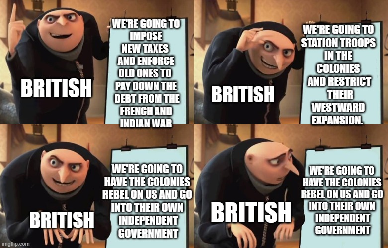 WE'RE GOING TO
 IMPOSE 
NEW TAXES 
AND ENFORCE
OLD ONES TO 
PAY DOWN THE
 DEBT FROM THE
 FRENCH AND 
INDIAN WAR; WE'RE GOING TO 
STATION TROOPS 
IN THE 
COLONIES 
AND RESTRICT
 THEIR
WESTWARD 
EXPANSION. BRITISH; BRITISH; WE'RE GOING TO 
HAVE THE COLONIES 
REBEL ON US AND GO 
INTO THEIR OWN 
INDEPENDENT
 GOVERNMENT; WE'RE GOING TO 
HAVE THE COLONIES 
REBEL ON US AND GO 
INTO THEIR OWN 
INDEPENDENT
 GOVERNMENT; BRITISH; BRITISH | made w/ Imgflip meme maker