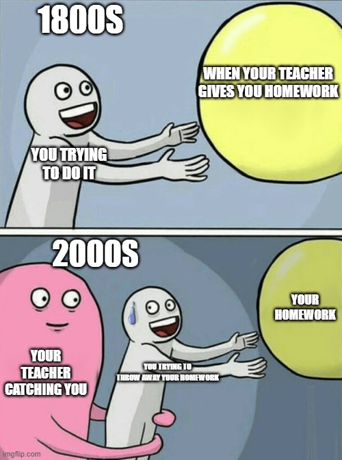 Running Away Balloon | 1800S; WHEN YOUR TEACHER GIVES YOU HOMEWORK; YOU TRYING TO DO IT; 2000S; YOUR HOMEWORK; YOUR TEACHER CATCHING YOU; YOU TRYING TO THROW AWAY YOUR HOMEWORK | image tagged in memes,running away balloon | made w/ Imgflip meme maker