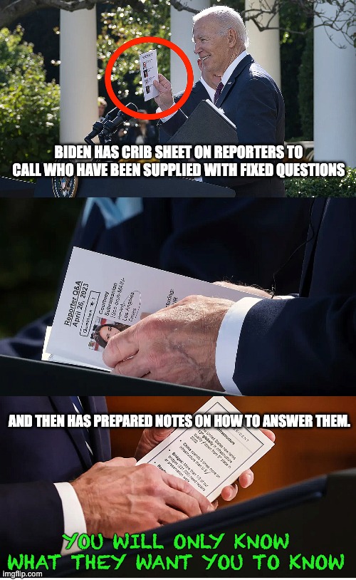 Most transparent president, ever? | BIDEN HAS CRIB SHEET ON REPORTERS TO CALL WHO HAVE BEEN SUPPLIED WITH FIXED QUESTIONS; AND THEN HAS PREPARED NOTES ON HOW TO ANSWER THEM. YOU WILL ONLY KNOW WHAT THEY WANT YOU TO KNOW | image tagged in biden,lies,transparency | made w/ Imgflip meme maker