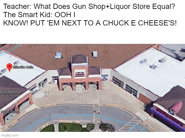 Ellisville Back Then... | Teacher: What Does Gun Shop+Liquor Store Equal?
The Smart Kid: OOH I KNOW! PUT 'EM NEXT TO A CHUCK E CHEESE'S! | image tagged in other | made w/ Imgflip meme maker