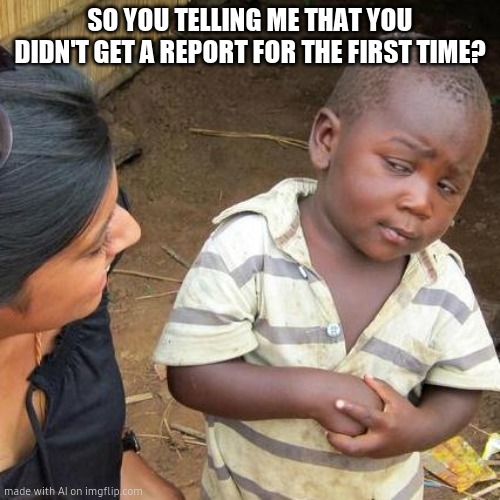 Third World Skeptical Kid Meme | SO YOU TELLING ME THAT YOU DIDN'T GET A REPORT FOR THE FIRST TIME? | image tagged in memes,third world skeptical kid | made w/ Imgflip meme maker