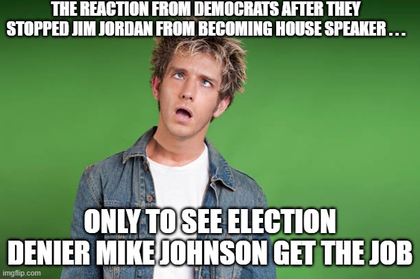 Dazed Speaker Mike Johnson | THE REACTION FROM DEMOCRATS AFTER THEY STOPPED JIM JORDAN FROM BECOMING HOUSE SPEAKER . . . ONLY TO SEE ELECTION DENIER MIKE JOHNSON GET THE JOB | image tagged in dazed,jim jordan,mike johnson,democrats | made w/ Imgflip meme maker