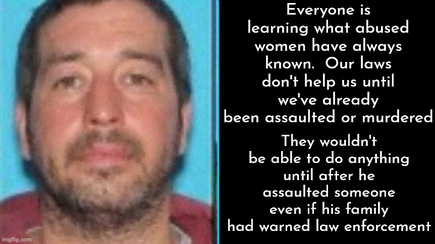 You Have To BREAK A Law BEFORE Any Of Our Laws Can Be Enforced | Everyone is learning what abused women have always known.  Our laws don't help us until we've already been assaulted or murdered; They wouldn't be able to do anything until after he assaulted someone even if his family had warned law enforcement | image tagged in law,laws,law enforcement,gun laws,memes,gun violence | made w/ Imgflip meme maker