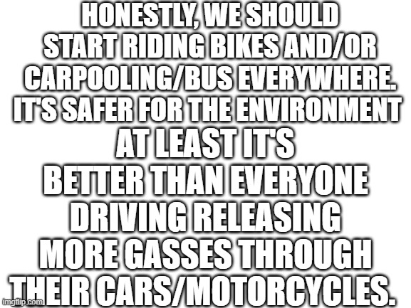 There is no meme | HONESTLY, WE SHOULD START RIDING BIKES AND/OR CARPOOLING/BUS EVERYWHERE. IT'S SAFER FOR THE ENVIRONMENT; AT LEAST IT'S BETTER THAN EVERYONE DRIVING RELEASING MORE GASSES THROUGH THEIR CARS/MOTORCYCLES. | image tagged in blank white template | made w/ Imgflip meme maker