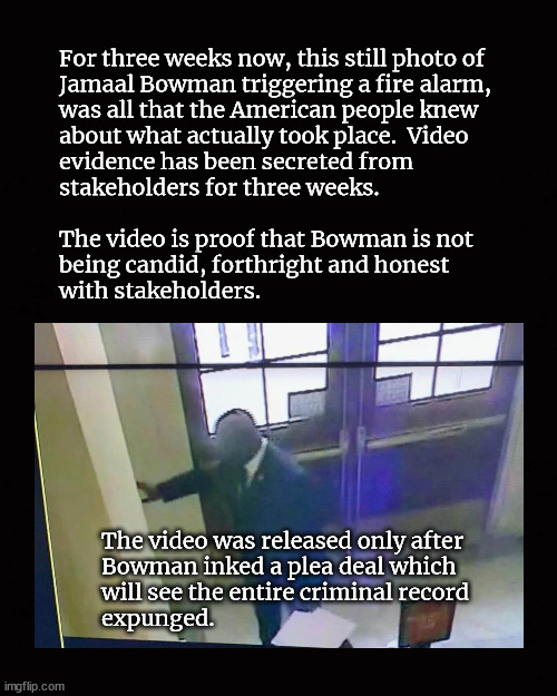 Jamaal Bowman videotape finally surfaces | For three weeks now, this still photo of 
Jamaal Bowman triggering a fire alarm, 
was all that the American people knew 
about what actually took place.  Video 
evidence has been secreted from 
stakeholders for three weeks.
 
The video is proof that Bowman is not
being candid, forthright and honest
with stakeholders. The video was released only after 
Bowman inked a plea deal which 
will see the entire criminal record 
expunged. | image tagged in jamaal bowman,bowman videotape | made w/ Imgflip meme maker