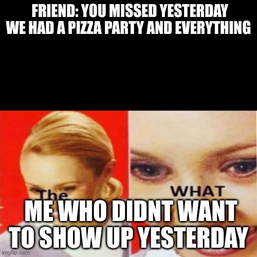true | FRIEND: YOU MISSED YESTERDAY WE HAD A PIZZA PARTY AND EVERYTHING; ME WHO DIDNT WANT TO SHOW UP YESTERDAY | image tagged in the what | made w/ Imgflip meme maker