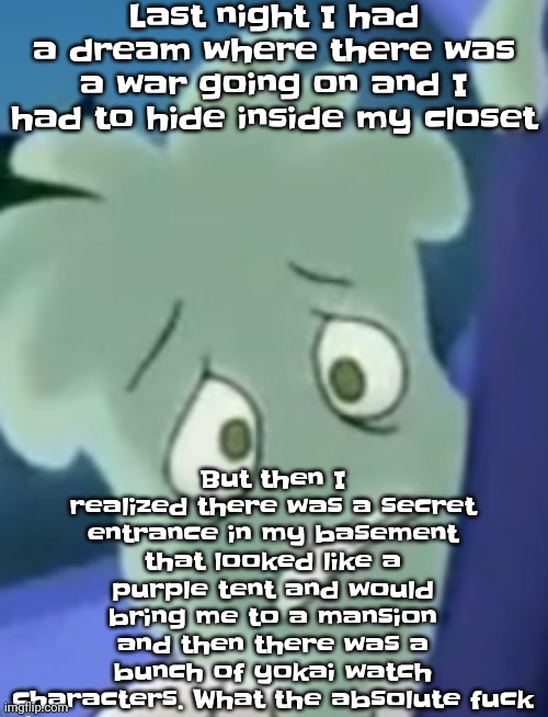 What the fuck | Last night I had a dream where there was a war going on and I had to hide inside my closet; But then I realized there was a secret entrance in my basement that looked like a purple tent and would bring me to a mansion and then there was a bunch of yokai watch characters. What the absolute fuck | image tagged in scared | made w/ Imgflip meme maker