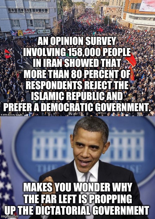 The Iranian people want peace and friendship but they are living in fear. | AN OPINION SURVEY INVOLVING 158,000 PEOPLE IN IRAN SHOWED THAT MORE THAN 80 PERCENT OF RESPONDENTS REJECT THE ISLAMIC REPUBLIC AND PREFER A DEMOCRATIC GOVERNMENT. MAKES YOU WONDER WHY THE FAR LEFT IS PROPPING UP THE DICTATORIAL GOVERNMENT | image tagged in barack obama,politics,iran,liberal hypocrisy,joe biden,freedom | made w/ Imgflip meme maker