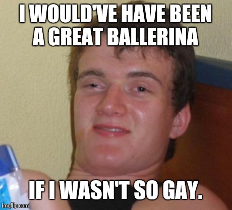 10 Guy | I WOULD'VE HAVE BEEN A GREAT BALLERINA  IF I WASN'T SO GAY. | image tagged in memes,10 guy,AdviceAnimals | made w/ Imgflip meme maker