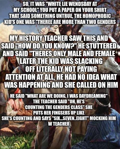 Story Time Jesus | SO, IT WAS "WHITE LIE WENDSDAY AT MY SCHOOL" YOU PUT A PAPER ON YOUR SHIRT THAT SAID SOMETHING UNTRUE, THE HOMOPHOBIC KID'S ONE WAS "THEREE ARE MORE THAN TWO GENDERS; MY HISTORY TEACHER SAW THIS AND SAID "HOW DO YOU KNOW?" HE STUTTERED AND SAID "THERES ONLY MALE AND FEMALE; LATER THE KID WAS SLACKING OFF LITERALLY NOT PAYING ATTENTION AT ALL, HE HAD NO IDEA WHAT WAS HAPPENING AND SHE CALLED ON HIM; HE SAID "WHAT ARE WE DOING, I WAS DAYDREAMING"

THE TEACHER SAID "OH, HE'S COUNTING THE GENDERS CLASS" SHE PUTS HER FINGSERS UP LIKE SHE'S COUNTING AND SAYS "SIX...SEVEN..EIGHT" MOCKING HIM
W TEACHER | image tagged in story time jesus | made w/ Imgflip meme maker