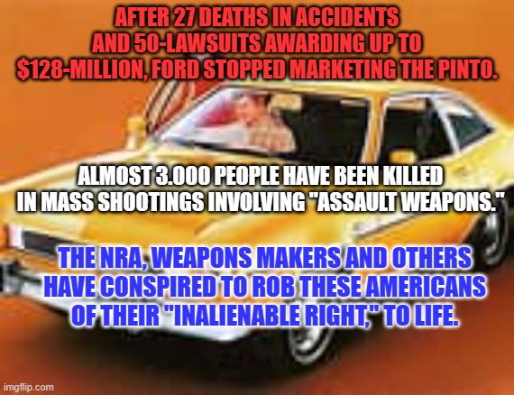 We can sue car makers, but not those who make and market Assault Weapons? | AFTER 27 DEATHS IN ACCIDENTS AND 50-LAWSUITS AWARDING UP TO $128-MILLION, FORD STOPPED MARKETING THE PINTO. ALMOST 3.000 PEOPLE HAVE BEEN KILLED IN MASS SHOOTINGS INVOLVING "ASSAULT WEAPONS."; THE NRA, WEAPONS MAKERS AND OTHERS HAVE CONSPIRED TO ROB THESE AMERICANS OF THEIR "INALIENABLE RIGHT," TO LIFE. | image tagged in politics | made w/ Imgflip meme maker