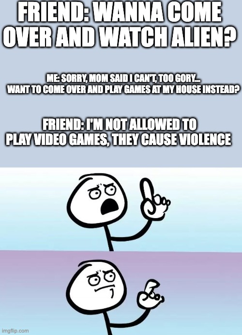 I have a friend just like this lol | FRIEND: WANNA COME OVER AND WATCH ALIEN? ME: SORRY, MOM SAID I CAN'T, TOO GORY... WANT TO COME OVER AND PLAY GAMES AT MY HOUSE INSTEAD? FRIEND: I'M NOT ALLOWED TO PLAY VIDEO GAMES, THEY CAUSE VIOLENCE | image tagged in speechless stickman,i have several questions,video games,movies | made w/ Imgflip meme maker