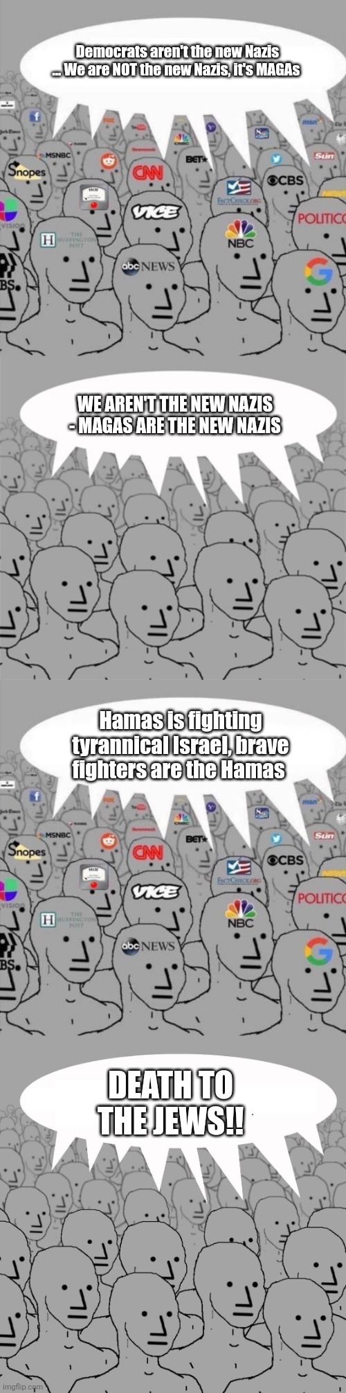 Democrats aren't the new Nazis ... We are NOT the new Nazis, it's MAGAs; WE AREN'T THE NEW NAZIS - MAGAS ARE THE NEW NAZIS; Hamas is fighting tyrannical Israel, brave fighters are the Hamas; DEATH TO THE JEWS!! | image tagged in npc media,npcprogramscreed,npc | made w/ Imgflip meme maker