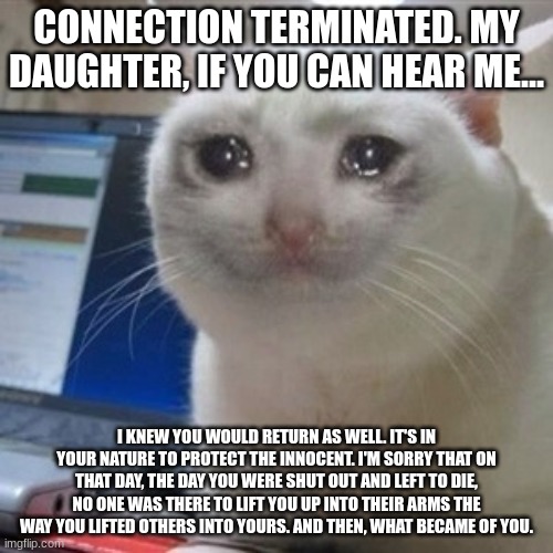 IT GETS ME EVERY TIME AHHHHHH | CONNECTION TERMINATED. MY DAUGHTER, IF YOU CAN HEAR ME... I KNEW YOU WOULD RETURN AS WELL. IT'S IN YOUR NATURE TO PROTECT THE INNOCENT. I'M SORRY THAT ON THAT DAY, THE DAY YOU WERE SHUT OUT AND LEFT TO DIE, NO ONE WAS THERE TO LIFT YOU UP INTO THEIR ARMS THE WAY YOU LIFTED OTHERS INTO YOURS. AND THEN, WHAT BECAME OF YOU. | image tagged in crying cat | made w/ Imgflip meme maker