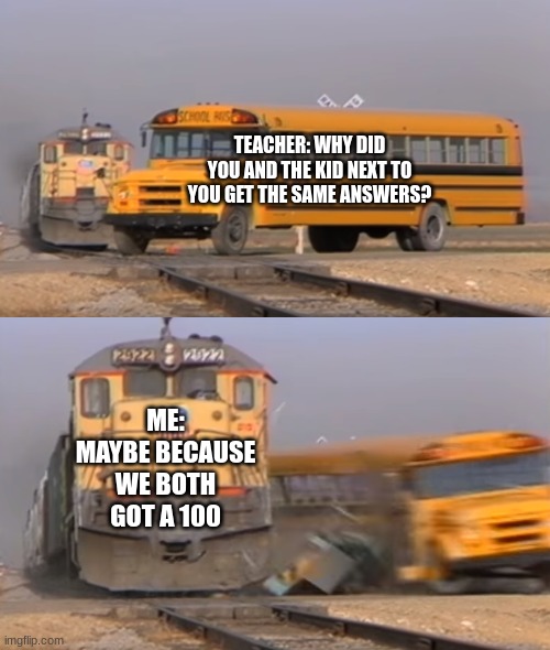 comeback | TEACHER: WHY DID YOU AND THE KID NEXT TO YOU GET THE SAME ANSWERS? ME: MAYBE BECAUSE WE BOTH GOT A 100 | image tagged in a train hitting a school bus | made w/ Imgflip meme maker