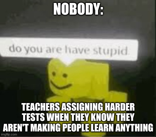 Same thing | NOBODY: TEACHERS ASSIGNING HARDER TESTS WHEN THEY KNOW THEY AREN'T MAKING PEOPLE LEARN ANYTHING | image tagged in do you are have stupid | made w/ Imgflip meme maker