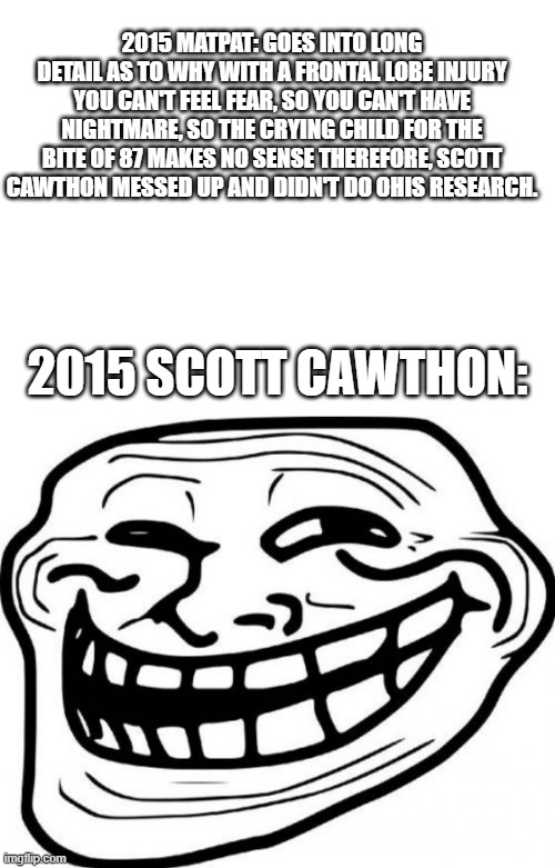 2015 MATPAT: GOES INTO LONG DETAIL AS TO WHY WITH A FRONTAL LOBE INJURY YOU CAN'T FEEL FEAR, SO YOU CAN'T HAVE NIGHTMARE, SO THE CRYING CHILD FOR THE BITE OF 87 MAKES NO SENSE THEREFORE, SCOTT CAWTHON MESSED UP AND DIDN'T DO OHIS RESEARCH. 2015 SCOTT CAWTHON: | image tagged in memes,troll face | made w/ Imgflip meme maker