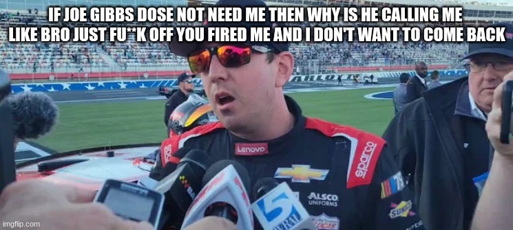 IF JOE GIBBS DOSE NOT NEED ME THEN WHY IS HE CALLING ME 
LIKE BRO JUST FU**K OFF YOU FIRED ME AND I DON'T WANT TO COME BACK | made w/ Imgflip meme maker