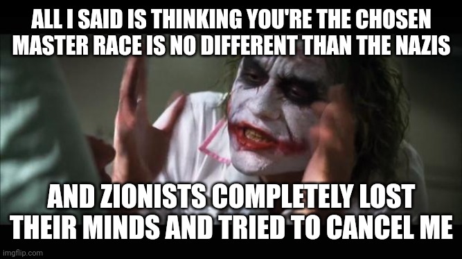 lost their minds | ALL I SAID IS THINKING YOU'RE THE CHOSEN MASTER RACE IS NO DIFFERENT THAN THE NAZIS; AND ZIONISTS COMPLETELY LOST THEIR MINDS AND TRIED TO CANCEL ME | image tagged in lost their minds | made w/ Imgflip meme maker