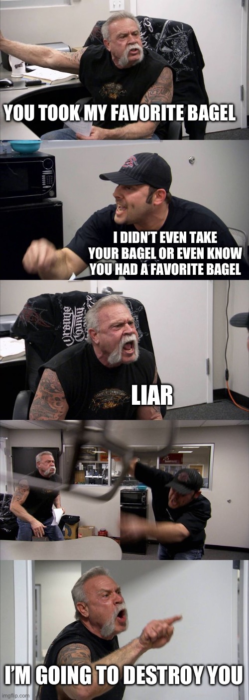 Upset about bagels | YOU TOOK MY FAVORITE BAGEL; I DIDN’T EVEN TAKE YOUR BAGEL OR EVEN KNOW YOU HAD A FAVORITE BAGEL; LIAR; I’M GOING TO DESTROY YOUR HOUSE | image tagged in memes,american chopper argument | made w/ Imgflip meme maker